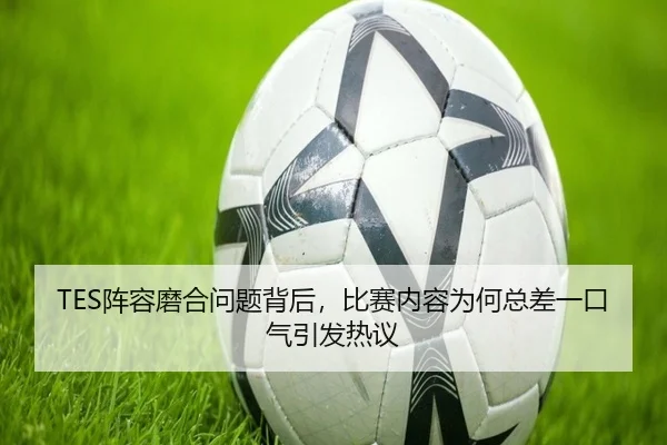 TES阵容磨合问题背后，比赛内容为何总差一口气引发热议